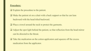 Procedure:
 Explain the procedure to the patient.
 Make the patient sit on a chair with a back support so that he can lean
backward with the head titled backward.
 Place a towel around the neck to protect the garments.
 Adjust the spot light behind the patient, so that reflection from the head mirror
can be directed to the throat.
 Take the medication on the cotton applicators and squeeze off the excess
medication from the applicator.
 