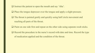  Instruct the patient to open the mouth and say ‘Aha’.
 Place the tongue depressor over the tongue and apply a slight pressure.
 The throat is painted gently and quickly using half circle movement and
reaching all parts of the throat.
 Paint on one side first and repeat on the other side using separate swab sticks.
 Record the procedure in the nurse’s record with date and time. Record the type
of medication applied and the condition of the throat.
 