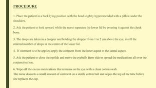 PROCEDURE
1. Place the patient in a back lying position with the head slightly hyperextended with a pillow under the
shoulders.
2. Ask the patient to look upward while the nurse separates the lower lid by pressing it against the cheek
bone.
3. The drops are taken in a dropper and holding the dropper from 1 to 2 cm above the eye, instill the
ordered number of drops in the centre of the lower lid.
4. If ointment is to be applied apply the ointment from the inner aspect to the lateral aspect.
5. Ask the patient to close the eyelids and move the eyeballs from side to spread the medications all over the
conjunctival sac.
6. Wipe off the excess medications that remains on the eye with a clean cotton swab.
The nurse discards a small amount of ointment on a sterile cotton ball and wipes the top of the tube before
she replaces the cap.
 