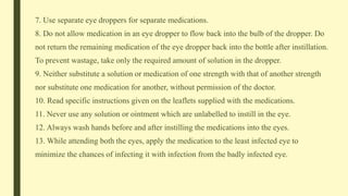 7. Use separate eye droppers for separate medications.
8. Do not allow medication in an eye dropper to flow back into the bulb of the dropper. Do
not return the remaining medication of the eye dropper back into the bottle after instillation.
To prevent wastage, take only the required amount of solution in the dropper.
9. Neither substitute a solution or medication of one strength with that of another strength
nor substitute one medication for another, without permission of the doctor.
10. Read specific instructions given on the leaflets supplied with the medications.
11. Never use any solution or ointment which are unlabelled to instill in the eye.
12. Always wash hands before and after instilling the medications into the eyes.
13. While attending both the eyes, apply the medication to the least infected eye to
minimize the chances of infecting it with infection from the badly infected eye.
 