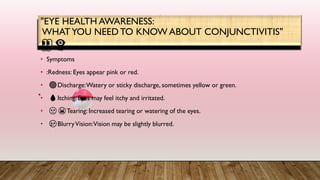• Symptoms
• :Redness: Eyes appear pink or red.
• 🔴Discharge:Watery or sticky discharge, sometimes yellow or green.
• 💧Itching: Eyes may feel itchy and irritated.
• 🙁😫Tearing: Increased tearing or watering of the eyes.
• 😢BlurryVision:Vision may be slightly blurred.
"EYE HEALTH AWARENESS:
WHATYOU NEEDTO KNOW ABOUT CONJUNCTIVITIS"
👀👁‍🗨
 
