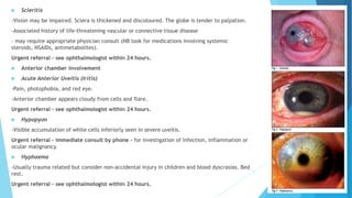  Scleritis
-Vision may be impaired. Sclera is thickened and discoloured. The globe is tender to palpation.
-Associated history of life-threatening vascular or connective tissue disease
– may require appropriate physician consult (NB look for medications involving systemic
steroids, NSAIDs, antimetabolites).
Urgent referral – see ophthalmologist within 24 hours.
 Anterior chamber involvement
 Acute Anterior Uveitis (Iritis)
-Pain, photophobia, and red eye.
-Anterior chamber appears cloudy from cells and flare.
Urgent referral – see ophthalmologist within 24 hours.
 Hypopyon
-Visible accumulation of white cells inferiorly seen in severe uveitis.
Urgent referral – immediate consult by phone - for investigation of infection, inflammation or
ocular malignancy.
 Hyphaema
-Usually trauma related but consider non-accidental injury in children and blood dyscrasias. Bed
rest.
Urgent referral – see ophthalmologist within 24 hours.
 