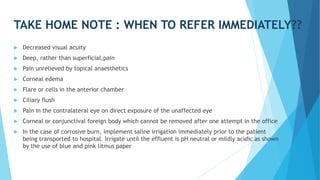 TAKE HOME NOTE : WHEN TO REFER IMMEDIATELY??
 Decreased visual acuity
 Deep, rather than superficial,pain
 Pain unrelieved by topical anaesthetics
 Corneal edema
 Flare or cells in the anterior chamber
 Ciliary flush
 Pain in the contralateral eye on direct exposure of the unaffected eye
 Corneal or conjunctival foreign body which cannot be removed after one attempt in the office
 In the case of corrosive burn, implement saline irrigation immediately prior to the patient
being transported to hospital. Irrigate until the effluent is pH neutral or mildly acidic as shown
by the use of blue and pink litmus paper
 
