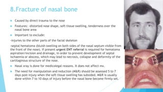 8.Fracture of nasal bone
 Caused by direct trauma to the nose
 Features: -distorted nose shape, soft tissue swelling, tenderness over the
nasal bone area
 Important to exclude:
-injuries to the other parts of the facial skeleton
-septal hematoma (bluish swelling on both sides of the nasal septum visible from
the front of the nose). If present urgent ENT referral is required for hematoma
aspiration/incision and drainage, in order to prevent development of septal
ischaemia or abscess, which may lead to necrosis, collapse and deformity of the
cartilaginous structure of the nose.
 Nasal xray is done for medicolegal reasons. It does not affect mx.
 The need for manipulation and reduction (M&R) should be assessed 5 to 7
days post injury when the soft tissue swelling has subsided. M&R is usually
done within 7 to 10 days of injury before the nasal bone become firmly set.
 