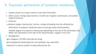 9. Traumatic perforation of tympanic membrane
 Usually caused by a slap or punch to the side of the head.
 Other causes: foreign body insertion, forceful ear irrigation, barotrauma, and sudden
negative pressure
 Features:
- unilateral otalgia, hearing loss, tinnitus, vertigo & bleeding from the affected ear
- Perforation of tympanic membrane seen on otoscopy (often blood stained)
- Variable degree of conductive hearing loss depending on the size of the perforation (the
Weber test lateralizes to the side of the TM perforation, negative rinne test
 Management:
-give analgesics. DO NOT prescribe ear drops
-give prophylactic broad spectrum oral antibiotics eg: amoxicillin
-important to instruct patient to keep affected ear dry
 