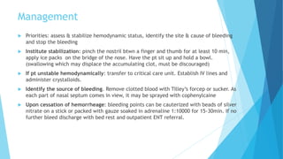 Management
 Priorities: assess & stabilize hemodynamic status, identify the site & cause of bleeding
and stop the bleeding
 Institute stabilization: pinch the nostril btwn a finger and thumb for at least 10 min,
apply ice packs on the bridge of the nose. Have the pt sit up and hold a bowl.
(swallowing which may displace the accumulating clot, must be discouraged)
 If pt unstable hemodynamically: transfer to critical care unit. Establish IV lines and
administer crystalloids.
 Identify the source of bleeding. Remove clotted blood with Tilley’s forcep or sucker. As
each part of nasal septum comes in view, it may be sprayed with cophenylcaine
 Upon cessation of hemorrheage: bleeding points can be cauterized with beads of silver
nitrate on a stick or packed with gauze soaked in adrenaline 1:10000 for 15-30min. If no
further bleed discharge with bed rest and outpatient ENT referral.
 