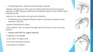  If bleeding persist, anterior nasal packing is required
-Options: Merocel (8 or 10cm pack for adults) lubricated with tetracycline
ointment or BIPP (bismuth subnitrate and iodoform paste) using a Tilleys nasal
dressing forceps
-Admit pt for observation and start oral antibiotics.
 If bleeding persist despite effective anterior nasal pack, posterior nasal
packing is required
-reassess hemodynamic status
-Foley catheter size 12 inserted through nostrils until tip is seen in the oral
pharynx
 Always refer ENT for urgent referral:
-if epistaxis is prolonged
-in the event of repeat visits
-if recurrent epistaxis presents
-if the patient is elderly
 