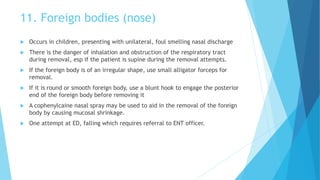 11. Foreign bodies (nose)
 Occurs in children, presenting with unilateral, foul smelling nasal discharge
 There is the danger of inhalation and obstruction of the respiratory tract
during removal, esp if the patient is supine during the removal attempts.
 If the foreign body is of an irregular shape, use small alligator forceps for
removal.
 If it is round or smooth foreign body, use a blunt hook to engage the posterior
end of the foreign body before removing it
 A cophenylcaine nasal spray may be used to aid in the removal of the foreign
body by causing mucosal shrinkage.
 One attempt at ED, falling which requires referral to ENT officer.
 
