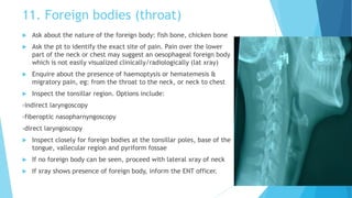 11. Foreign bodies (throat)
 Ask about the nature of the foreign body: fish bone, chicken bone
 Ask the pt to identify the exact site of pain. Pain over the lower
part of the neck or chest may suggest an oesophageal foreign body
which is not easily visualized clinically/radiologically (lat xray)
 Enquire about the presence of haemoptysis or hematemesis &
migratory pain, eg: from the throat to the neck, or neck to chest
 Inspect the tonsillar region. Options include:
-indirect laryngoscopy
-fiberoptic nasopharnyngoscopy
-direct laryngoscopy
 Inspect closely for foreign bodies at the tonsillar poles, base of the
tongue, vallecular region and pyriform fossae
 If no foreign body can be seen, proceed with lateral xray of neck
 If xray shows presence of foreign body, inform the ENT officer.
 