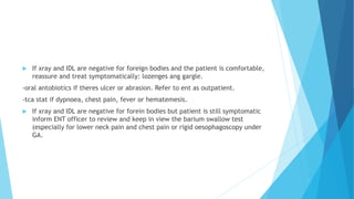  If xray and IDL are negative for foreign bodies and the patient is comfortable,
reassure and treat symptomatically: lozenges ang gargle.
-oral antobiotics if theres ulcer or abrasion. Refer to ent as outpatient.
-tca stat if dypnoea, chest pain, fever or hematemesis.
 If xray and IDL are negative for forein bodies but patient is still symptomatic
inform ENT officer to review and keep in view the barium swallow test
(especially for lower neck pain and chest pain or rigid oesophagoscopy under
GA.
 