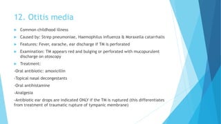 12. Otitis media
 Common childhood illness
 Caused by: Strep pneumoniae, Haemophilus influenza & Moraxella catarrhalis
 Features: Fever, earache, ear discharge if TM is perforated
 Examination: TM appears red and bulging or perforated with mucopurulent
discharge on otoscopy
 Treatment:
-Oral antibiotic: amoxicillin
-Topical nasal decongestants
-Oral antihistamine
-Analgesia
-Antibiotic ear drops are indicated ONLY if the TM is ruptured (this differentiates
from treatment of traumatic rupture of tympanic membrane)
 