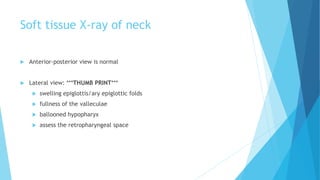 Soft tissue X-ray of neck
 Anterior-posterior view is normal
 Lateral view: ***THUMB PRINT***
 swelling epiglottis/ary epiglottic folds
 fullness of the valleculae
 ballooned hypopharyx
 assess the retropharyngeal space
 