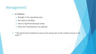Management
 In Children:
 Brought in the operating room
 Be ready to Intubate
 Have a rigid Bronchoscope ready
 Have the Tracheostomy tray opened
 ***All need to be intubated to secure the airway due to the smaller airway in the
child.***
 