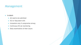 Management
 In Adult:
 All need to be admitted
 ICU or Step-down Unit
 Intubation only if compromise airway
 Continuous O2 sat monitoring
 Daily examination of their larynx
 
