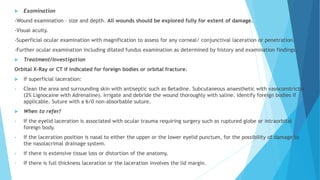  Examination
-Wound examination – size and depth. All wounds should be explored fully for extent of damage.
-Visual acuity.
-Superficial ocular examination with magnification to assess for any corneal/ conjunctival laceration or penetration.
-Further ocular examination including dilated fundus examination as determined by history and examination findings.
 Treatment/Investigation
Orbital X-Ray or CT if indicated for foreign bodies or orbital fracture.
 If superficial laceration:
• Clean the area and surrounding skin with antiseptic such as Betadine. Subcutaneous anaesthetic with vasoconstrictor
(2% Lignocaine with Adrenaline). Irrigate and debride the wound thoroughly with saline. Identify foreign bodies if
applicable. Suture with a 6/0 non-absorbable suture.
 When to refer?
• If the eyelid laceration is associated with ocular trauma requiring surgery such as ruptured globe or intraorbital
foreign body.
• If the laceration position is nasal to either the upper or the lower eyelid punctum, for the possibility of damage to
the nasolacrimal drainage system.
• If there is extensive tissue loss or distortion of the anatomy.
• If there is full thickness laceration or the laceration involves the lid margin.
 