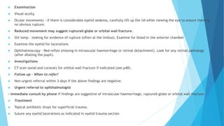  Examination
 Visual acuity.
 Ocular movements – if there is considerable eyelid oedema, carefully lift up the lid while viewing the eye to ensure there is
no obvious rupture.
 Reduced movement may suggest ruptured globe or orbital wall fracture.
 Slit lamp – looking for evidence of rupture (often at the limbus). Examine for blood in the anterior chamber
 Examine the eyelid for lacerations
 Ophthalmoscopy – Red reflex (missing in intraocular haemorrhage or retinal detachment). Look for any retinal pathology
(after dilating the pupil).
 Investigations
 CT scan (axial and coronal) for orbital wall fracture if indicated (see.p40).
 Follow up - When to refer?
 Non-urgent referral within 3 days if the above findings are negative.
 Urgent referral to ophthalmologist
- immediate consult by phone if findings are suggestive of intraocular haemorrhage, ruptured globe or orbital wall fracture
 Treatment
 Topical antibiotic drops for superficial trauma.
 Suture any eyelid lacerations as indicated in eyelid trauma section
 