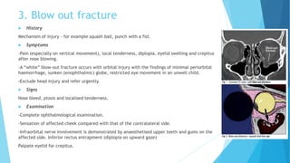 3. Blow out fracture
 History
Mechanism of injury - for example squash ball, punch with a fist.
 Symptoms
-Pain (especially on vertical movement), local tenderness, diplopia, eyelid swelling and crepitus
after nose blowing.
-A “white” blow-out fracture occurs with orbital injury with the findings of minimal periorbital
haemorrhage, sunken (enophthalmic) globe, restricted eye movement in an unwell child.
-Exclude head injury and refer urgently.
 Signs
Nose bleed, ptosis and localised tenderness.
 Examination
-Complete ophthalmological examination.
-Sensation of affected cheek compared with that of the contralateral side.
-Infraorbital nerve involvement is demonstrated by anaesthetised upper teeth and gums on the
affected side. Inferior rectus entrapment (diplopia on upward gaze)
Palpate eyelid for crepitus.
 