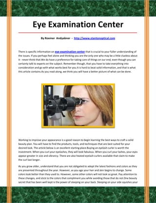 Eye Examination Center
_____________________________________________________________________________________

                    By Roemer Andyabner - http://www.stantonoptical.com



There is specific information on eye examination center that is crucial to your fuller understanding of
the issues. If you perhaps feel alone and thinking you are the only one who may be a little clueless about
it - never think that.We do have a preference for taking care of things on our end, even though you can
certainly talk to experts on the subject. Remember though, that you have to take everything into
consideration and go with what works best for you.It is hard to beat solid information, and that is what
this article contains.As you read along, we think you will have a better picture of what can be done.




Working to improve your appearance is a good reason to begin learning the best ways to craft a solid
beauty plan. You will have to find the products, tools, and techniques that are best suited for your
desired look. The article below is an excellent starting place.Buying an eyelash curler is worth the
investment. When you curl your eyelashes, they will look fabulous. When you curl your lashes, your eyes
appear greater in size and vibrancy. There are also heated eyelash curlers available that claim to make
the curl last longer.

As you grow older, understand that you are not obligated to adopt the latest fashions and colors as they
are presented throughout the year. However, as you age your hair and skin begins to change. Some
colors look better than they used to. However, some other colors will not look so great. Pay attention to
these changes, and stick to the colors that compliment you while avoiding those that do not.One beauty
secret that has been well kept is the power of sleeping on your back. Sleeping on your side squishes your
 