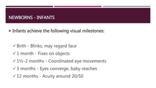 NEWBORNS - INFANTS
 Infants achieve the following visual milestones:
Birth - Blinks, may regard face
1 month - Fixes on objects
1½-2 months - Coordinated eye movements
3 months - Eyes converge, baby reaches
12 months - Acuity around 20/50
 