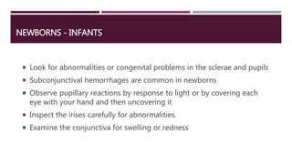NEWBORNS - INFANTS
 Look for abnormalities or congenital problems in the sclerae and pupils
 Subconjunctival hemorrhages are common in newborns
 Observe pupillary reactions by response to light or by covering each
eye with your hand and then uncovering it
 Inspect the irises carefully for abnormalities.
 Examine the conjunctiva for swelling or redness
 