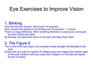 Eye Exercises to Improve Vision 1. Blinking Over the next two minutes, blink every 3-4 seconds. Now compare the feeling to not blinking over 30 seconds – 1 minute. There is a huge difference. When watching television or playing on a computer, we tend to blink less often. By blinking, we reduce the strain on the eyes and keep them fresh! 2. The Figure 8 This is one of the best ways is to increase muscle strength and flexibility in the eyes. Simply look at a wall 3-4 metres (10-12feet) away and imagine the number eight on the wall. Outline it with your eyes, then imagine it on its side and repeat. Do this 3-4 times. 