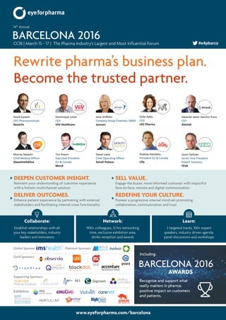www.eyeforpharma.com/barcelona
Rewrite pharma’s business plan.
Become the trusted partner.
CCIB | March 15 - 17 | The Pharma Industry’s Largest and Most Influential Forum
14th
Annual
BARCELONA 2016 #e4pbarca
David Epstein
CEO Pharmaceuticals
Novartis
Dominique Limet
CEO
ViiV Healthcare
Jane Griffiths
Company Group Chairman, EMEA
Janssen
Murray Stewart
Chief Medical Officer
GlaxoSmithKline
David Loew
Chief Operating Officer
Sanofi Pasteur
Tim Kneen
Executive President
EU & Canada
Merck
Eduardo Javier Sanchiz Yrazu
CEO
Almirall
Gitte Aabo
CEO
LEO Pharma
Andrew Hotchkiss
President EU & Canada
Lilly
Jason DeGoes
Senior Vice President
Patient Solutions
TEVA
DEEPEN CUSTOMER INSIGHT.
Reinvent your understanding of customer experience
with a holistic multichannel solution
DELIVER OUTCOMES.
Enhance patient experience by partnering with external
stakeholders and facilitating internal cross functionality
SELL VALUE.
Engage the busier, more informed customer with impactful
face-to-face, remote and digital communication
REDEFINE YOUR CULTURE.
Pioneer a progressive internal mind-set promoting
collaboration, communication and trust
Recognise and support what
really matters in pharma:
positive impact on customers
and patients.
Including:
AWARDS
BARCELONA 2016
Collaborate:
Establish relationships with all
your key stakeholders, industry
leaders and innovators
Network:
900+ colleagues, 12 hrs networking
time, exclusive exhibition area,
drinks reception and awards
Learn:
3 targeted tracks, 100+ expert
speakers, industry driven agenda,
panel discussions and workshops
Exhibitors
Gold Sponsors
Global Sponsor Platinum Sponsors
SHANGHAI • SINGAPORE • DUBAI • LONDON • OXFORD • MANCHESTER • PRINCETON • CHICAGO
TM
AUROCHS
Simple - Accurate - Fast
Supporting Sponsors
 