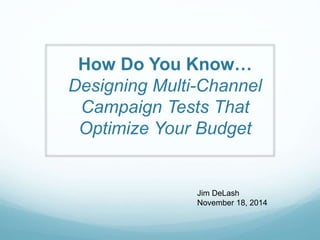 How Do You Know…
Designing Multi-Channel
Campaign Tests That
Optimize Your Budget
Jim DeLash
November 18, 2014
 
