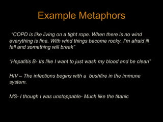 Example Metaphors“COPD is like living on a tight rope. When there is no wind everything is fine. With wind things become rocky. I’m afraid ill fall and something will break”“Hepatitis B- Its like I want to just wash my blood and be clean”HIV – The infections begins with a  bushfire in the immune system. MS- I though I was unstoppable- Much like the titanic16