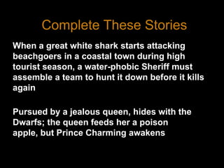 Complete These StoriesWhen a great white shark starts attacking beachgoers in a coastal town during high tourist season, a water-phobic Sheriff must assemble a team to hunt it down before it kills againPursued by a jealous queen, hides with the Dwarfs; the queen feeds her a poison apple, but Prince Charming awakens her with a kiss.3