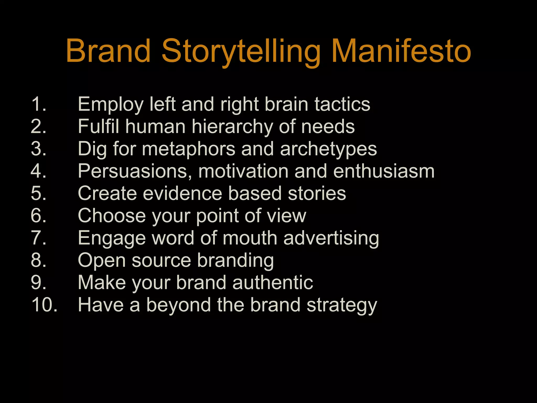 Brand Storytelling ManifestoEmploy left and right brain tacticsFulfil human hierarchy of needsDig for metaphors and archetypesPersuasions, motivation and enthusiasmCreate evidence based storiesChoose your point of viewEngage word of mouth advertisingOpen source brandingMake your brand authenticHave a beyond the brand strategy13
