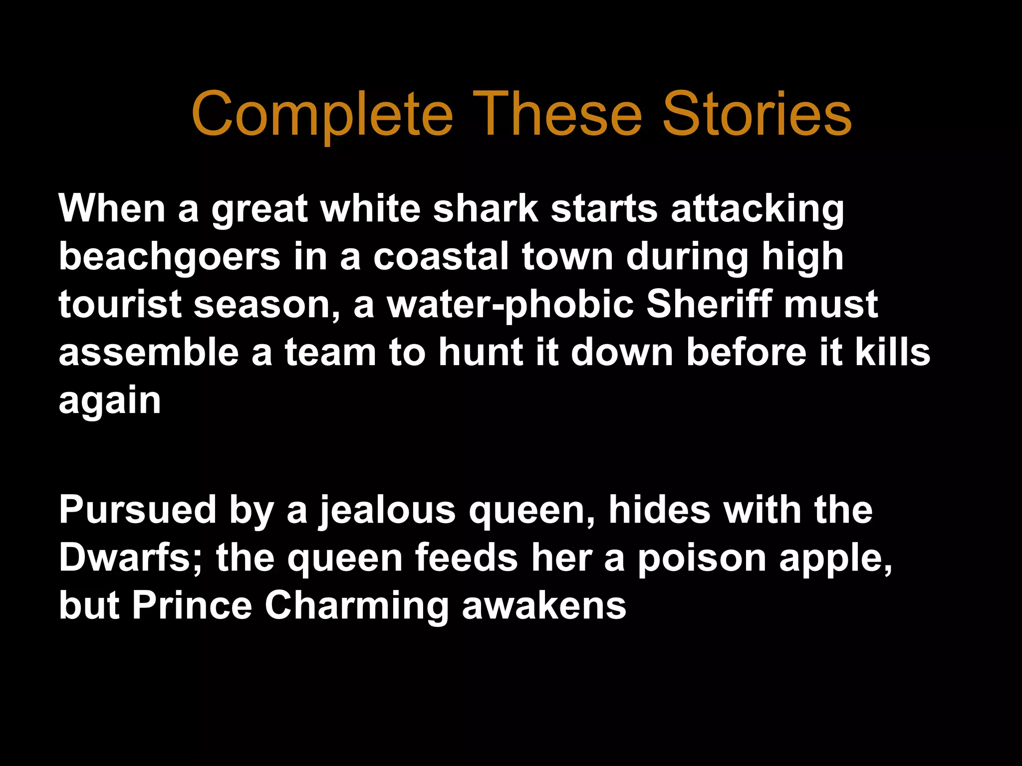 Complete These StoriesWhen a great white shark starts attacking beachgoers in a coastal town during high tourist season, a water-phobic Sheriff must assemble a team to hunt it down before it kills againPursued by a jealous queen, hides with the Dwarfs; the queen feeds her a poison apple, but Prince Charming awakens her with a kiss.3