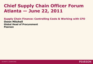 Chief Supply Chain Officer Forum
Atlanta — June 22, 2011
Supply Chain Finance: Controlling Costs & Working with CFO
Owen Mitchell
Global Head of Procurement
Pearson
 
