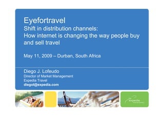 Eyefortravel
Shift in distribution channels:
How internet is changing the way people buy
and sell travel

May 11, 2009 – Durban, South Africa


Diego J. Lofeudo
Director of Market Management
Expedia Travel
diegol@expedia.com
 