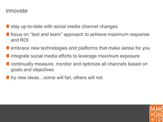 innovatestay up-to-date with social media channel changesfocus on “test and learn” approach to achieve maximum response and ROIembrace new technologies and platforms that make sense for youintegrate social media efforts to leverage maximum exposurecontinually measure, monitor and optimize all channels based on goals and objectivestry new ideas…some will fail, others will not