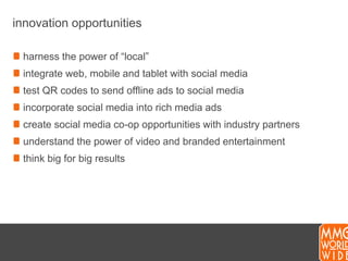 innovation opportunitiesharness the power of “local”integrate web, mobile and tablet with social mediatest QR codes to send offline ads to social mediaincorporate social media into rich media adscreate social media co-op opportunities with industry partnersunderstand the power of video and branded entertainmentthink big for big results