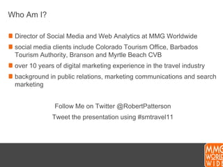 Who Am I?Director of Social Media and Web Analytics at MMG Worldwidesocial media clients include Colorado Tourism Office, Barbados Tourism Authority, Branson and Myrtle Beach CVBover 10 years of digital marketing experience in the travel industrybackground in public relations, marketing communications and search marketingFollow Me on Twitter @RobertPattersonTweet the presentation using #smtravel11