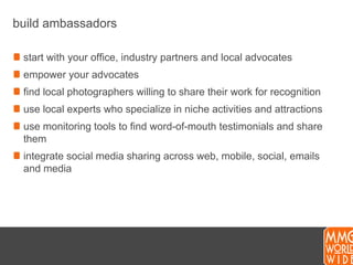 build ambassadorsstart with your office, industry partners and local advocatesempower your advocatesfind local photographers willing to share their work for recognitionuse local experts who specialize in niche activities and attractionsuse monitoring tools to find word-of-mouth testimonials and share themintegrate social media sharing across web, mobile, social, emails and media