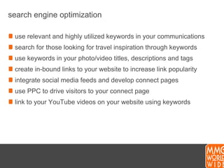 search engine optimizationuse relevant and highly utilized keywords in your communicationssearch for those looking for travel inspiration through keywordsuse keywords in your photo/video titles, descriptions and tagscreate in-bound links to your website to increase link popularityintegrate social media feeds and develop connect pagesuse PPC to drive visitors to your connect pagelink to your YouTube videos on your website using keywords