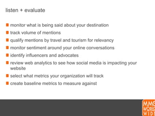 listen + evaluatemonitor what is being said about your destinationtrack volume of mentionsqualify mentions by travel and tourism for relevancymonitor sentiment around your online conversationsidentify influencers and advocatesreview web analytics to see how social media is impacting your websiteselect what metrics your organization will trackcreate baseline metrics to measure against