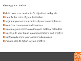 strategy + creativedetermine your destination’s objectives and goalsidentify the voice of your destinationsegment your communications by consumer interestsplan your communication frequencystructure your communicationsand editorial calendarsstay true to your brand in communications and creativestrategically name your social media profilesinclude calls-to-action in your creative