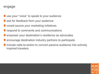 engageuse your “voice” to speak to your audienceask for feedback from your audiencecrowd source your marketing initiativesrespond to comments and communicationsempower your destination’s residence as advocatesencourage destination industry partners to participateinclude calls-to-action to convert passive audience into actively inspired travelers