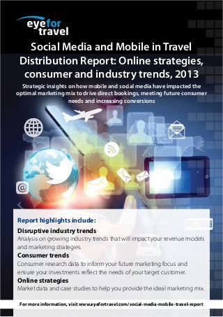 Social Media and Mobile in Travel
Distribution Report: Online strategies,
consumer and industry trends, 2013
Strategic insights on how mobile and social media have impacted the
optimal marketing mix to drive direct bookings, meeting future consumer
needs and increasing conversions

Report highlights include:
Disruptive industry trends
Analysis on growing industry trends that will impact your revenue models
and marketing strategies.

Consumer trends
Consumer research data to inform your future marketing focus and
ensure your investments reflect the needs of your target customer.

Online strategies
Market data and case studies to help you provide the ideal marketing mix.
For more information, visit www.eyefortravel.com/social-media-mobile-travel-report

 
