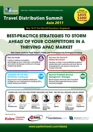 Asia’s No.1 Meeting Place for Online Travel Professionals                               Register
                                                                                                          before Feb 4th

                                                                                                          save
Travel Distribution Summit                                                                                $300!
                                                                                                          see back page

                                                             Asia 2011
                             May 18-19, The Marriott Downtown, Singapore



 Best-PRACtiCe stRAteGies to stoRM
  AheAd oF YoUR CoMPetitoRs in A
       thRivinG APAC MARket
       Gain expert Analysis, Fresh industry trends and Profit-enhancing strategies including:


  Plan For Profit                                                harness the social &
  Create a lasting competitive                                   Mobile Revolution
  advantage as your customers, competitors                       Develop a closer, more profitable long-term
  and online landscape continue to change                        relationship with customers old and new by
  at lightning speed.                                            leveraging the raw power of social and
                                                                 mobile channels.



  Capitalize on the new                                          discover Profitable Revenue
  distribution Landscape                                         Management strategies
  Discover the most profitable distribution                      Boost top-line revenues with innovative
  strategy for your business from leading OTA’s,                 Revenue Management trends, tactics
  Hotels, Airlines and GDS’s.                                    and technologies.




   WheRe eLse CAn YoU Find eXPeRt sPeAkeRs Like this? see the FULL sPeAkeR Line-UP inside!




   Glenn Fogel     Sajith Sivanandan   Robert Bailey     Maunik Thacker   Wilfred Fan   Jeanette Ho       Lee McCabe
   EVP             Head of Travel      President & CEO   VP Profit        VP            VP Distribution   VP APAC
   Priceline.com   & Retail SEA        Abacus            Optimization     Agoda         & RM              expedia inc
                   Google              international     Marina Bay                     Raffles hotels
                                                         sands                          and Resorts


Sponsored by:




                                 www.eyefortravel.com/tdasia
 