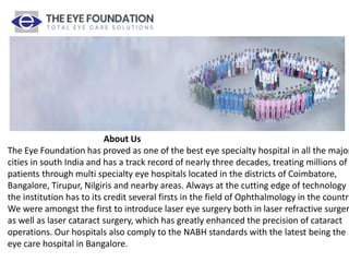 About Us
The Eye Foundation has proved as one of the best eye specialty hospital in all the major
cities in south India and has a track record of nearly three decades, treating millions of
patients through multi specialty eye hospitals located in the districts of Coimbatore,
Bangalore, Tirupur, Nilgiris and nearby areas. Always at the cutting edge of technology
the institution has to its credit several firsts in the field of Ophthalmology in the country
We were amongst the first to introduce laser eye surgery both in laser refractive surger
as well as laser cataract surgery, which has greatly enhanced the precision of cataract
operations. Our hospitals also comply to the NABH standards with the latest being the
eye care hospital in Bangalore.
 