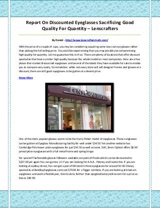 Report On Discounted Eyeglasses Sacrificing Good Quality For Quantity – Lenscrafters 
_____________________________________________________________________________________ 
By Daniel - http://www.lenscrafterstruth.com/ 
With the price of a couple of cups, you may be considering acquiring some low cost eye glasses rather than picking the full selling price. You could be experiencing that you may possibly be compromising high quality for quantity. Let me guarantee this isn't so. There are plenty of locations that offer discount spectacles that have a similar high quality because the whole model on most companies. Here are a few places that market discounted eyeglasses and several of the labels they have available for sale to enable you to compare very easily. So remember, while not every store will sell designer frames and glasses at a discount, there are still good eyeglasses to be gotten at a decent price. 
Know More 
One of the more popular glasses seems to be the Harry Potter model of eyeglasses. These sunglasses can be gotten at Eyeglass Manufacturing facility for well under $34.50. Yet another website has Cambridge Polo lower price eyeglasses for just $34.50 as well as taxes. Still, Zenni Optical offers $8.00 prescription eyeglasses with a full metal frame and spring hinge. 
For yourself fashionable glasses followers available are pairs of Prada which can be discounted to $137.00 yet again You can go into J.C if you are looking for A.N.A.. Penney and locate this. If you are looking at eyebuy direct, You can get a pair of Minstrel rimless eyeglasses for around 50.00. Disney spectacles at BestBuyEyeglasses.com cost $79.00 for a Tigger combine. If you are looking at titanium eyeglasses and want a flexible pair, then look no further than eyeglassfactoryonline.com for a price as low as $49.99. 
 