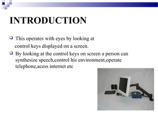 INTRODUCTION
This operates with eyes by looking at
control keys displayed on a screen.
By looking at the control keys on screen a person can
synthesize speech,control his environment,operate
telephone,acess internet etc