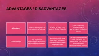 ADVANTAGES / DISADVANTAGES
Advantages
It increases computing
and resource efficiency.
It helps to learn from
experts delivering skills.
It increases user
experience and
performance in playing
games.
Disadvantages
It is expensive
technology due to costly
hardware requirements.
It does not work with
few users who wear
contact lenses or have
long eye lashes.
Eye movements of some
users are often un-
intentional. This results
into unwanted
responses by the system.
 