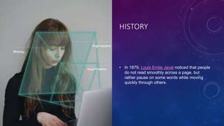 HISTORY
• In 1879, Louis Emile Javal noticed that people
do not read smoothly across a page, but
rather pause on some words while moving
quickly through others.
 