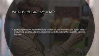 WHAT IS EYE GAZE SYSTEM ?
• Eye tracking refers to the process of measuring where we look, also known as our point of gaze. These
measurements are carried out by an eye tracker, that records the position of the eyes and the movements
they make.
 