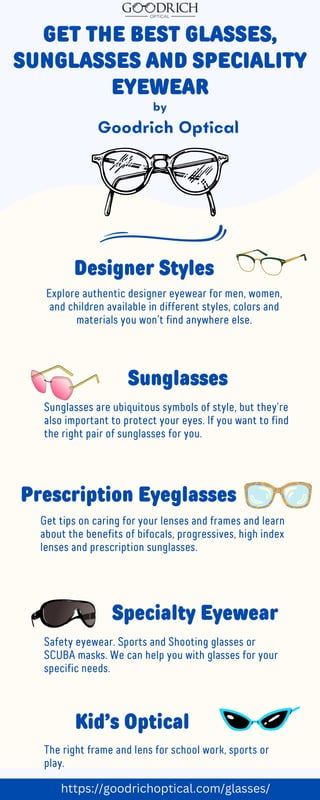 GET THE BEST GLASSES,
SUNGLASSES AND SPECIALITY
EYEWEAR
Goodrich Optical
Designer Styles
Explore authentic designer eyewear for men, women,
and children available in different styles, colors and
materials you won’t find anywhere else.
Sunglasses
Sunglasses are ubiquitous symbols of style, but they’re
also important to protect your eyes. If you want to find
the right pair of sunglasses for you.
Prescription Eyeglasses
Get tips on caring for your lenses and frames and learn
about the benefits of bifocals, progressives, high index
lenses and prescription sunglasses.
Specialty Eyewear
Safety eyewear. Sports and Shooting glasses or
SCUBA masks. We can help you with glasses for your
specific needs.
Kid’s Optical
The right frame and lens for school work, sports or
play.
by
https://goodrichoptical.com/glasses/
 
